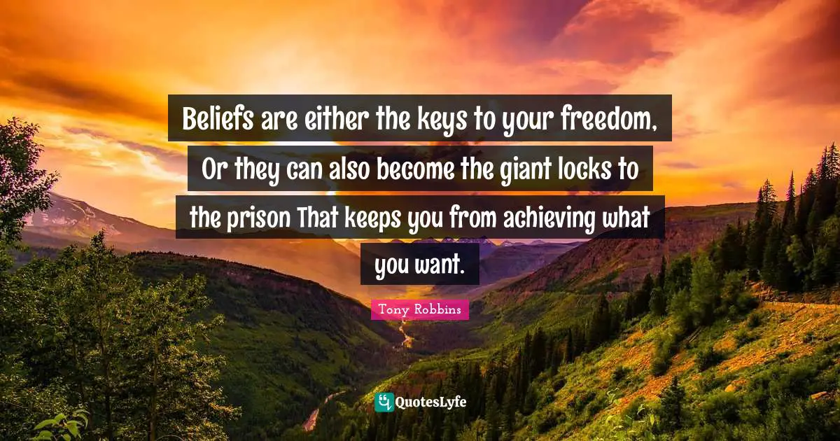 Beliefs are either the keys to your freedom, Or they can also become the giant locks to the prison That keeps you from achieving what you want.