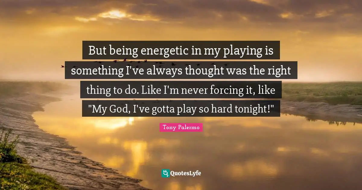But being energetic in my playing is something I've always thought was the right thing to do. Like I'm never forcing it, like "My God, I've gotta play so hard tonight!"
