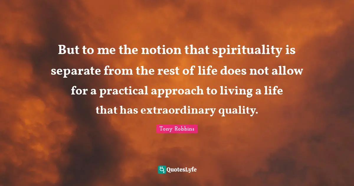 But to me the notion that spirituality is separate from the rest of life does not allow for a practical approach to living a life that has extraordinary quality.