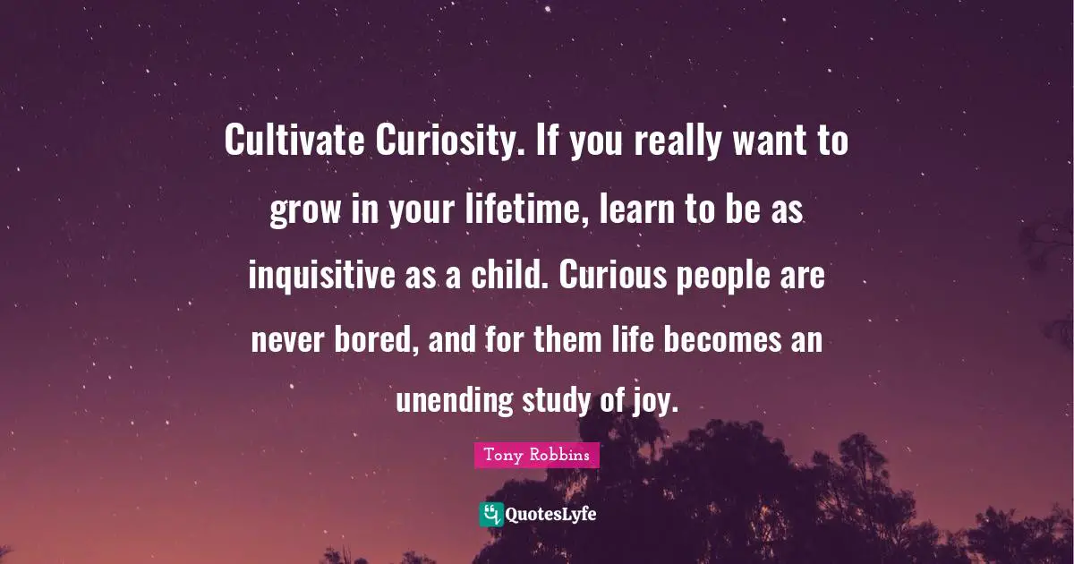 Cultivate Curiosity. If you really want to grow in your lifetime, learn to be as inquisitive as a child. Curious people are never bored, and for them life becomes an unending study of joy.