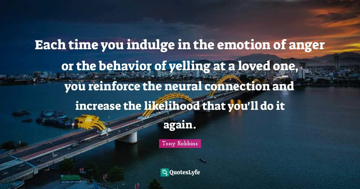 Indulge Quotes: "Each time you indulge in the emotion of anger or the behavior of yelling at a loved one, you reinforce the neural connection and increase the likelihood that you'll do it again."