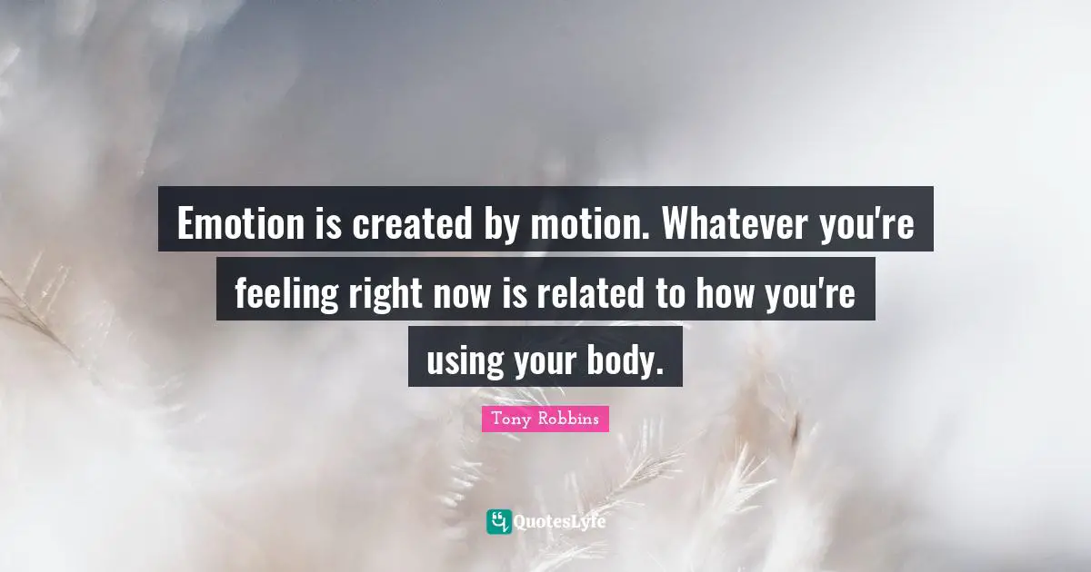 Emotion is created by motion. Whatever you're feeling right now is related to how you're using your body.