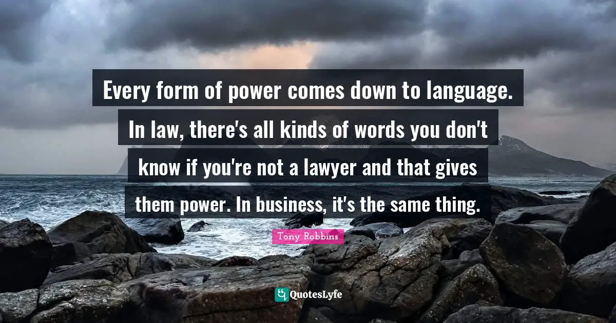 Every form of power comes down to language. In law, there's all kinds of words you don't know if you're not a lawyer and that gives them power. In business, it's the same thing.