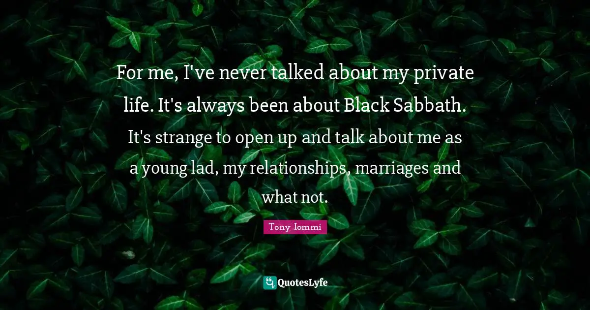 For me, I've never talked about my private life. It's always been about Black Sabbath. It's strange to open up and talk about me as a young lad, my relationships, marriages and what not.
