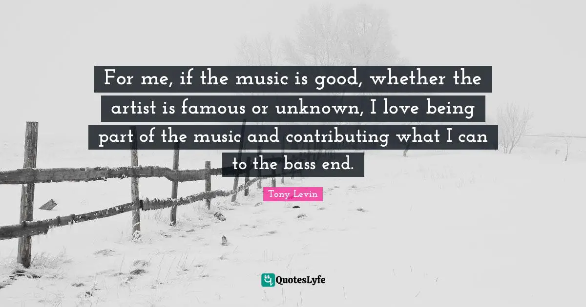 Tony Levin Quotes: "For me, if the music is good, whether the artist is famous or unknown, I love being part of the music and contributing what I can to the bass end."
