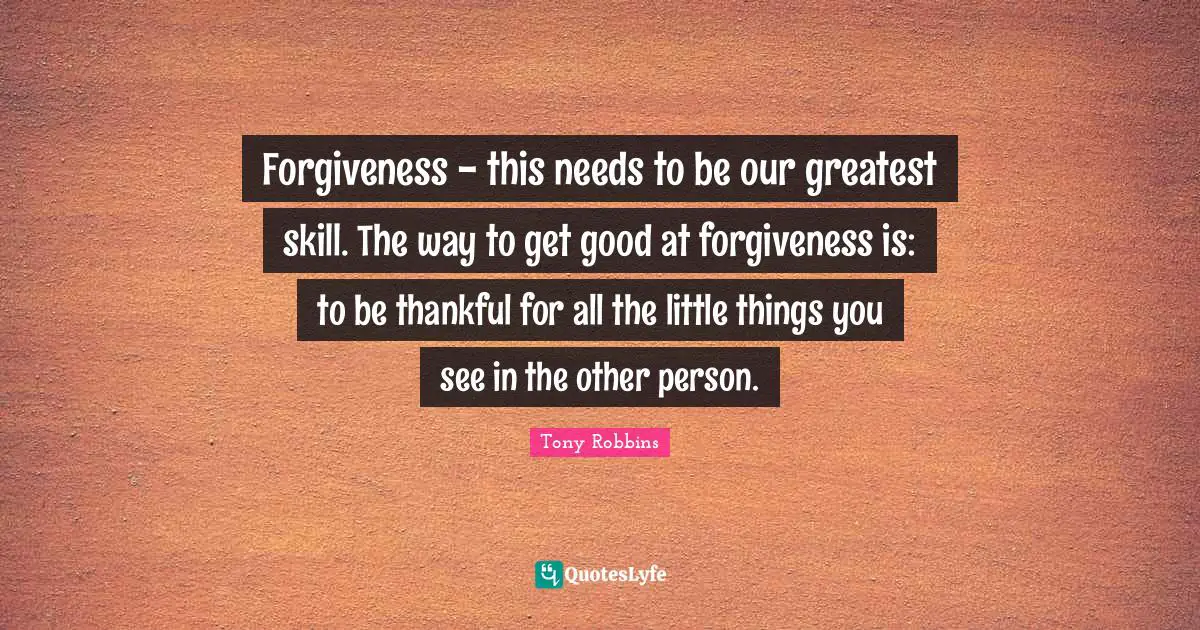 Forgiveness - this needs to be our greatest skill. The way to get good at forgiveness is: to be thankful for all the little things you see in the other person.