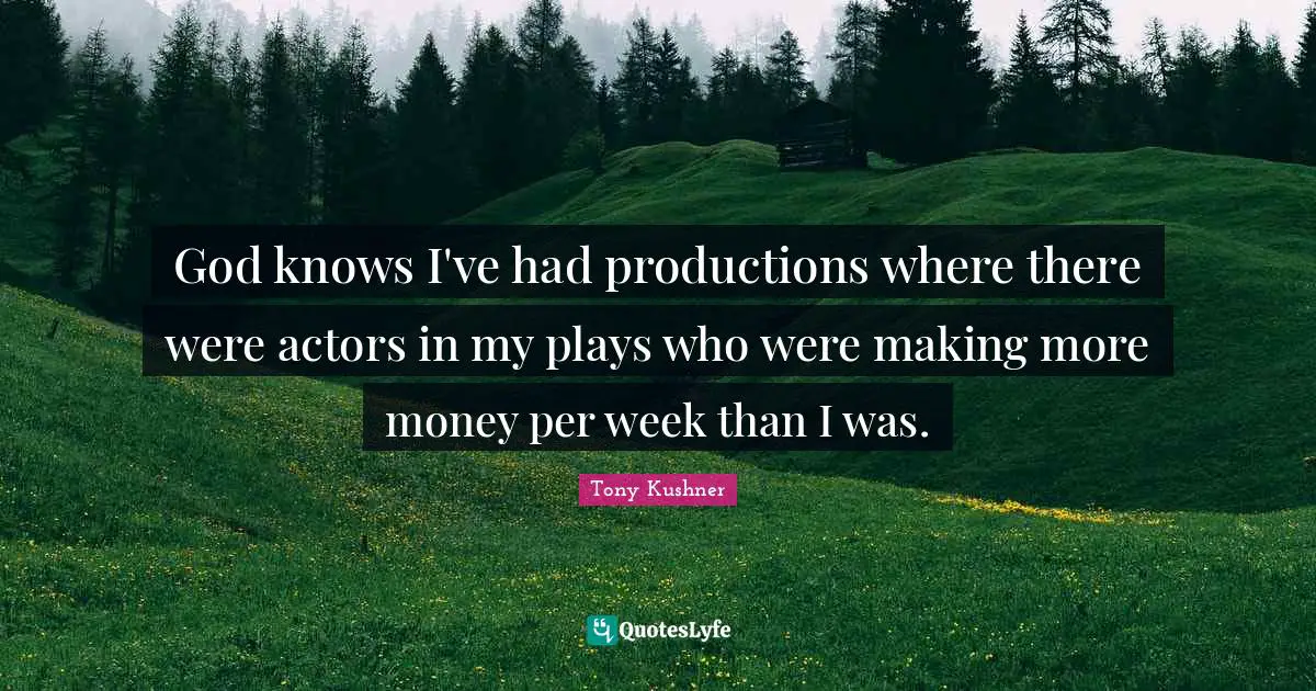God knows I've had productions where there were actors in my plays who were making more money per week than I was.