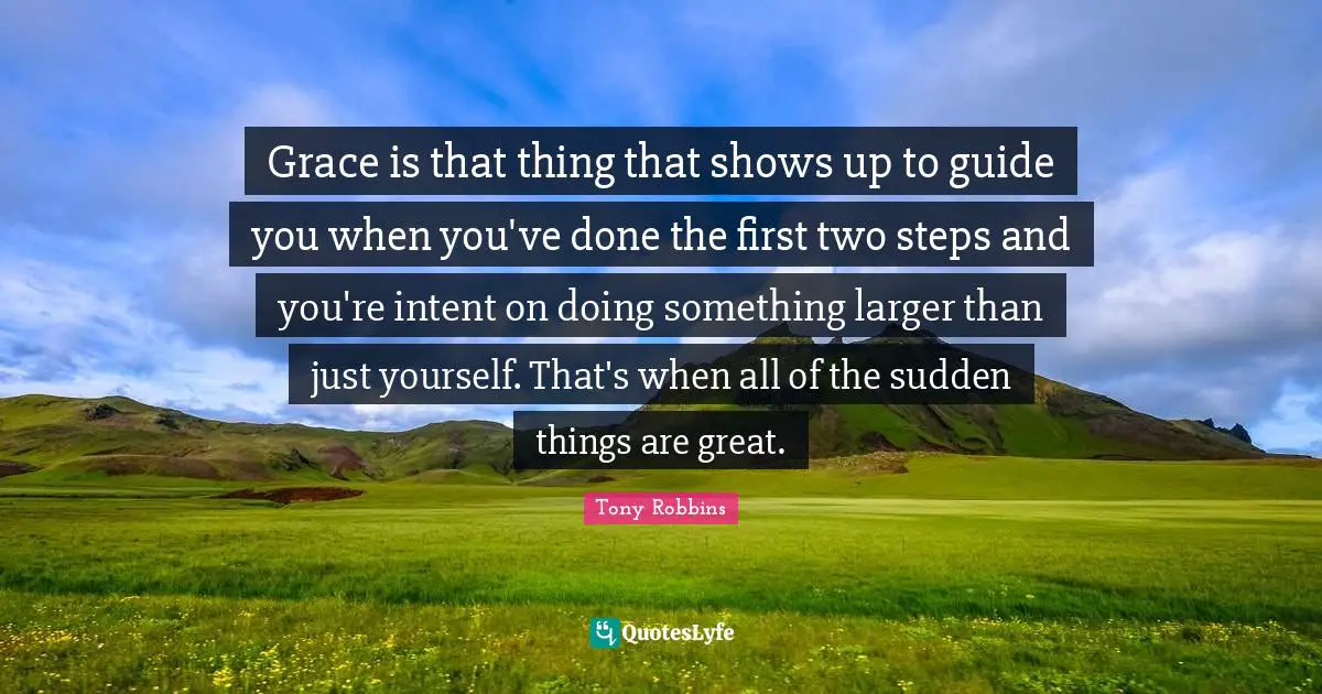Grace is that thing that shows up to guide you when you've done the first two steps and you're intent on doing something larger than just yourself. That's when all of the sudden things are great.