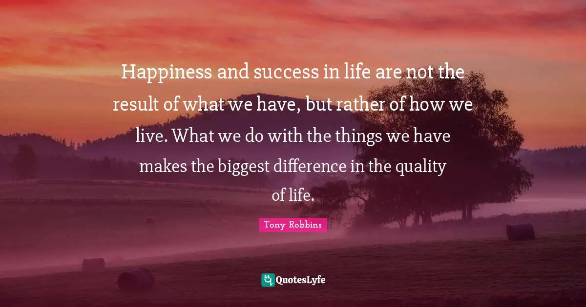 Happiness and success in life are not the result of what we have, but rather of how we live. What we do with the things we have makes the biggest difference in the quality of life.