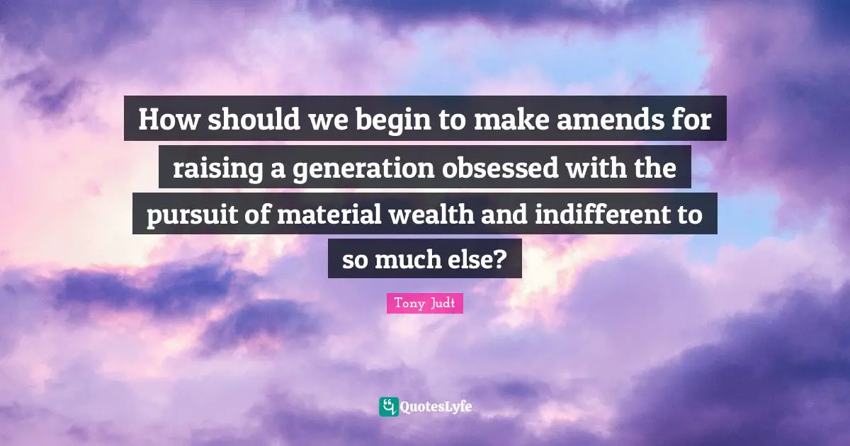 How should we begin to make amends for raising a generation obsessed with the pursuit of material wealth and indifferent to so much else?