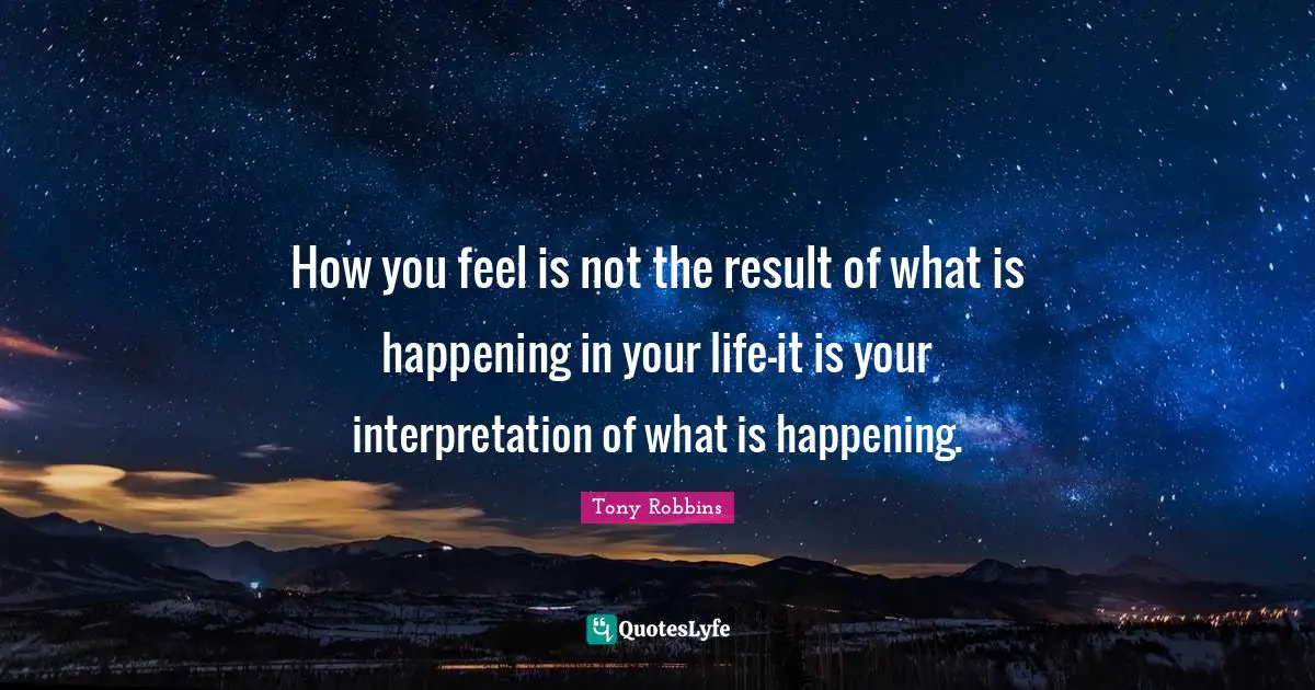 How you feel is not the result of what is happening in your life-it is your interpretation of what is happening.
