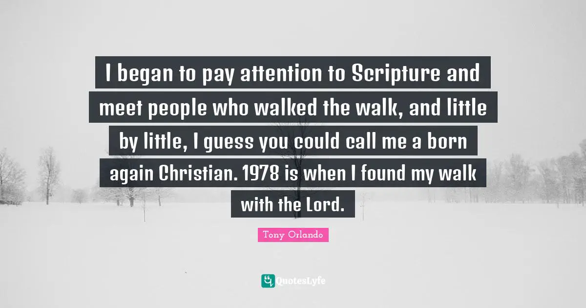 I began to pay attention to Scripture and meet people who walked the walk, and little by little, I guess you could call me a born again Christian. 1978 is when I found my walk with the Lord.