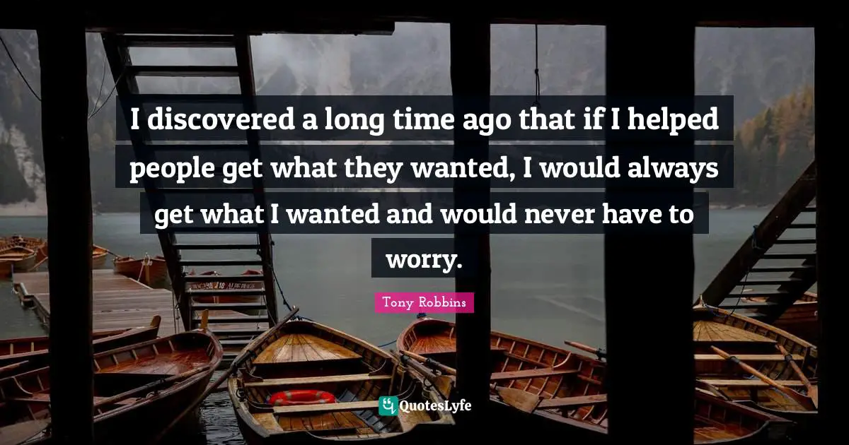 I discovered a long time ago that if I helped people get what they wanted, I would always get what I wanted and would never have to worry.