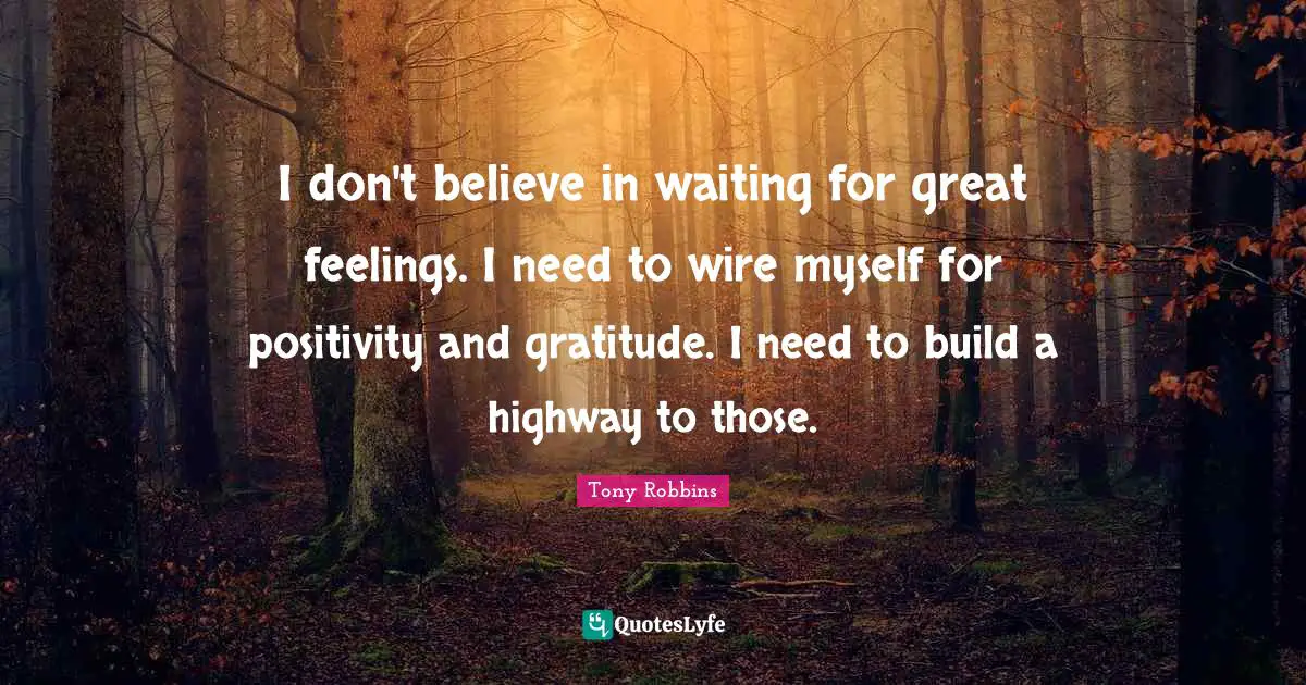 I don't believe in waiting for great feelings. I need to wire myself for positivity and gratitude. I need to build a highway to those.