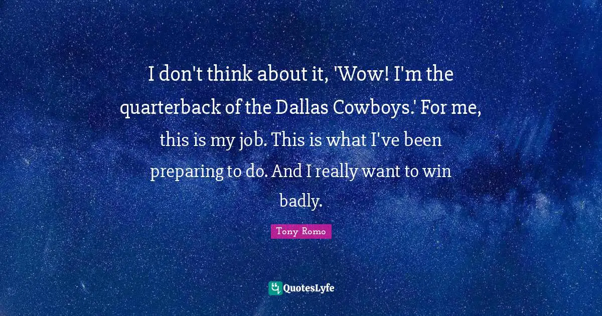 I don't think about it, 'Wow! I'm the quarterback of the Dallas Cowboys.' For me, this is my job. This is what I've been preparing to do. And I really want to win badly.