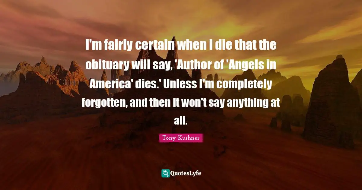 I'm fairly certain when I die that the obituary will say, 'Author of 'Angels in America' dies.' Unless I'm completely forgotten, and then it won't say anything at all.