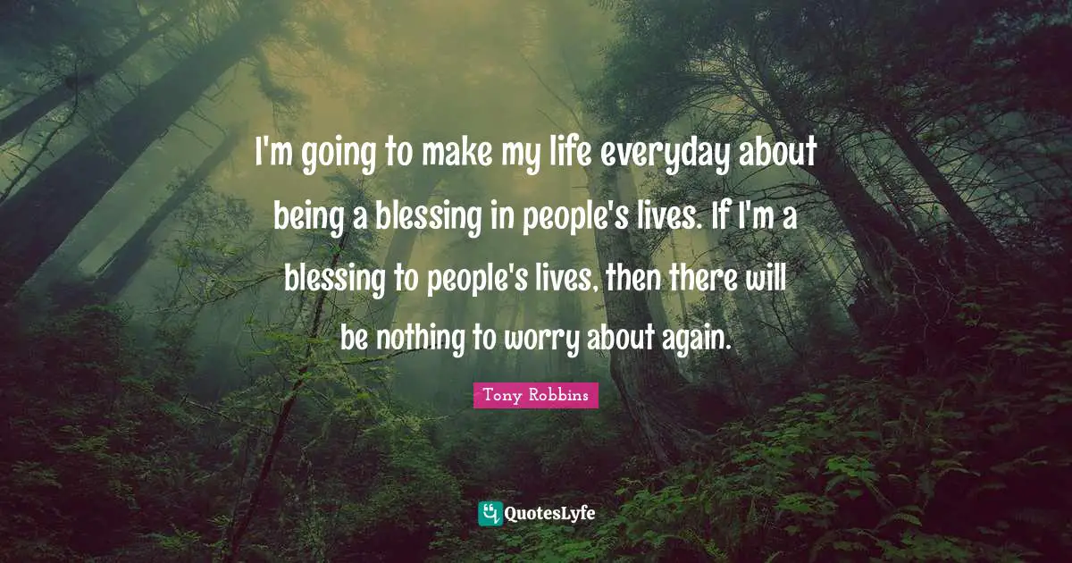 I'm going to make my life everyday about being a blessing in people's lives. If I'm a blessing to people's lives, then there will be nothing to worry about again.