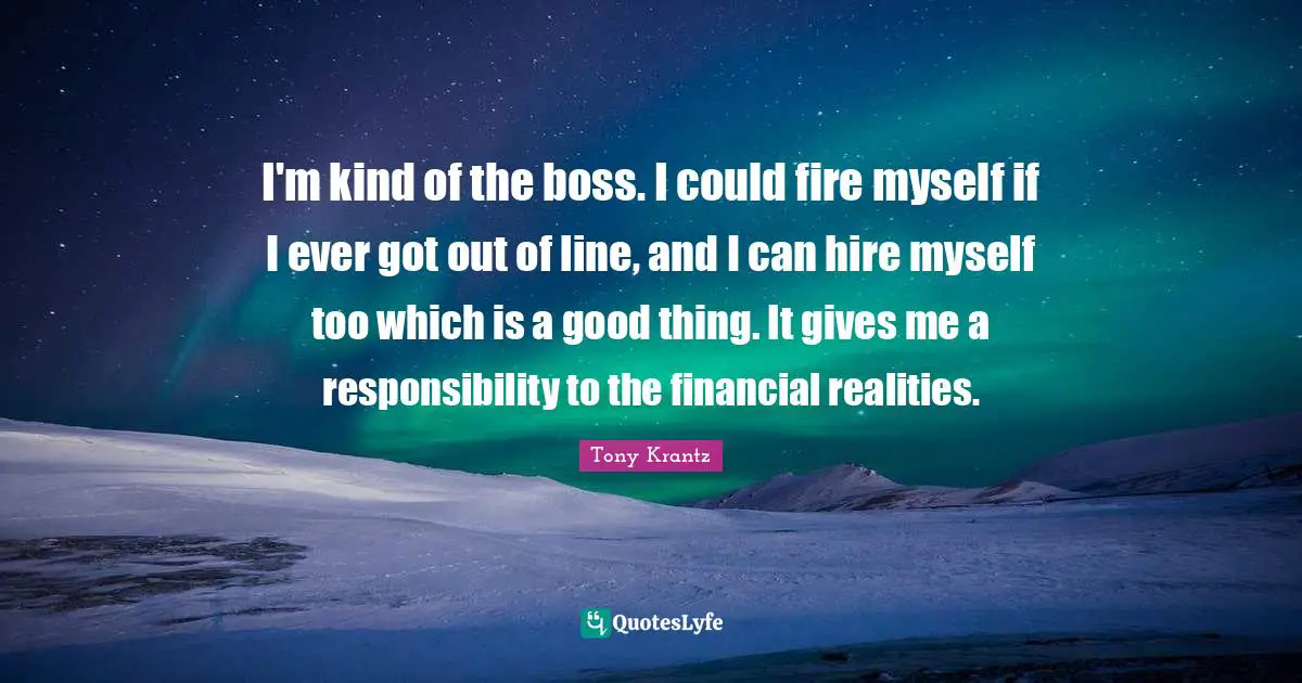 I'm kind of the boss. I could fire myself if I ever got out of line, and I can hire myself too which is a good thing. It gives me a responsibility to the financial realities.