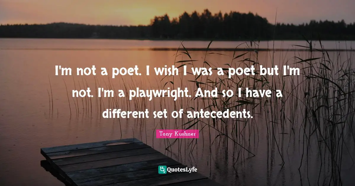 I'm not a poet. I wish I was a poet but I'm not. I'm a playwright. And so I have a different set of antecedents.