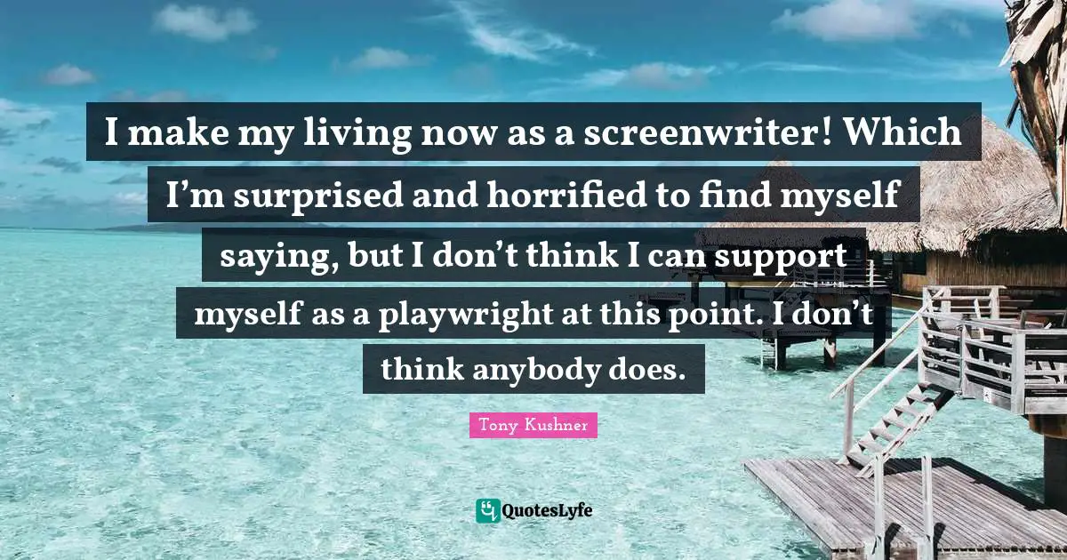 I make my living now as a screenwriter! Which I’m surprised and horrified to find myself saying, but I don’t think I can support myself as a playwright at this point. I don’t think anybody does.