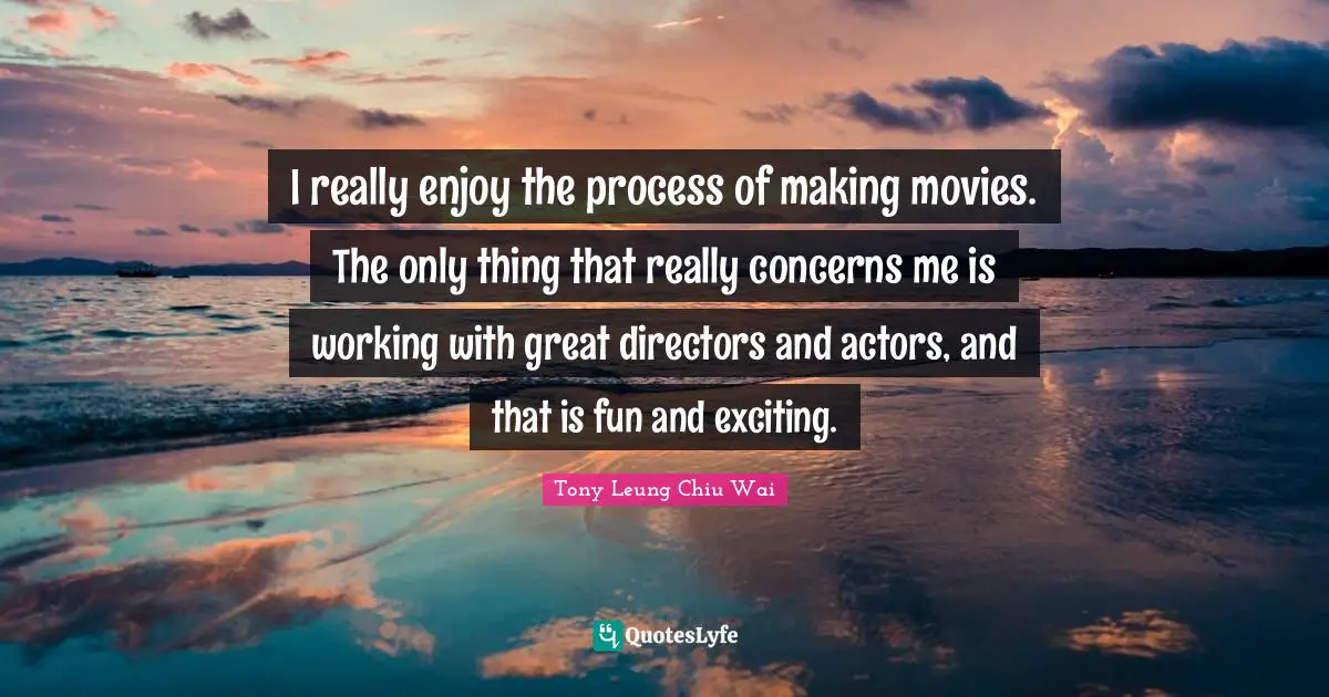 I really enjoy the process of making movies. The only thing that really concerns me is working with great directors and actors, and that is fun and exciting.