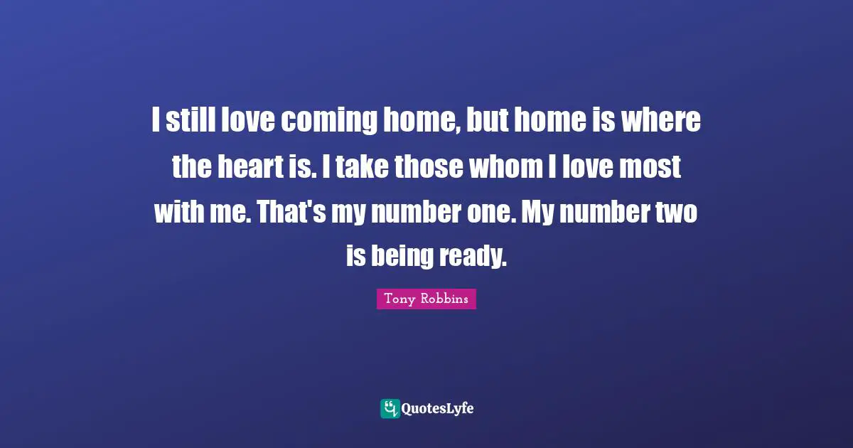 I still love coming home, but home is where the heart is. I take those whom I love most with me. That's my number one. My number two is being ready.