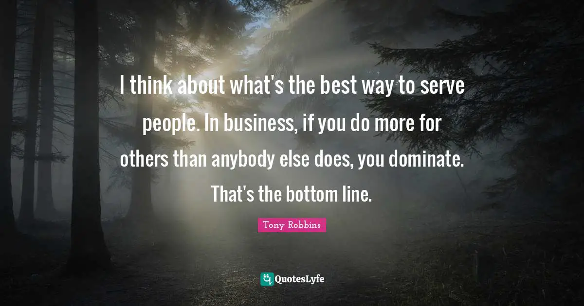 I think about what's the best way to serve people. In business, if you do more for others than anybody else does, you dominate. That's the bottom line.