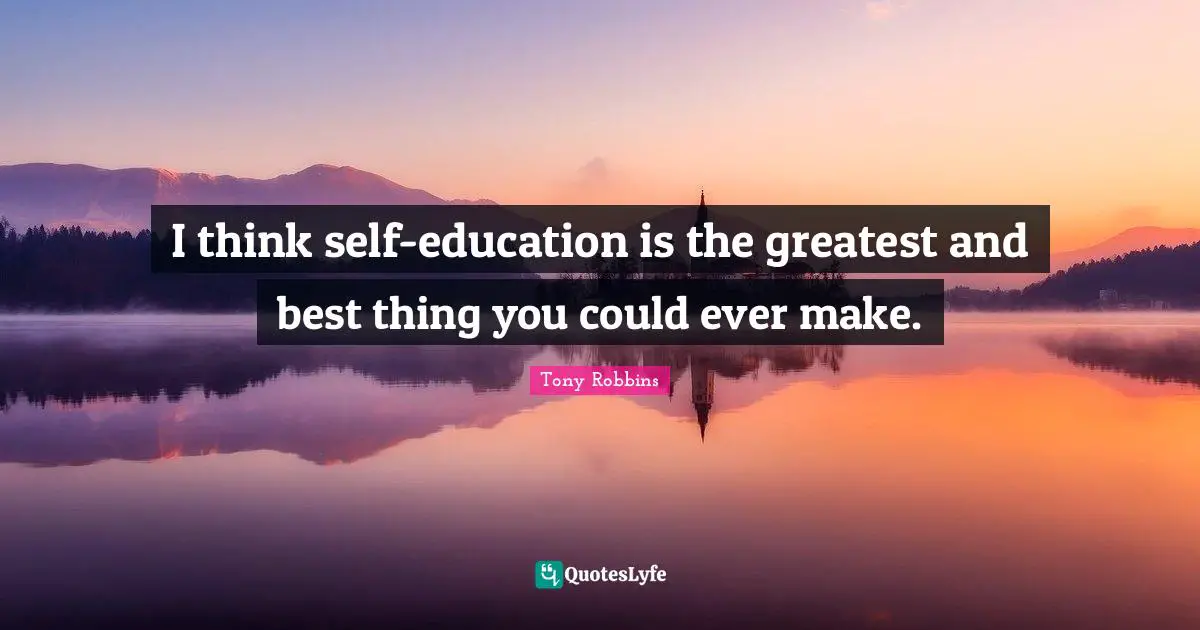 I think self-education is the greatest and best thing you could ever make.