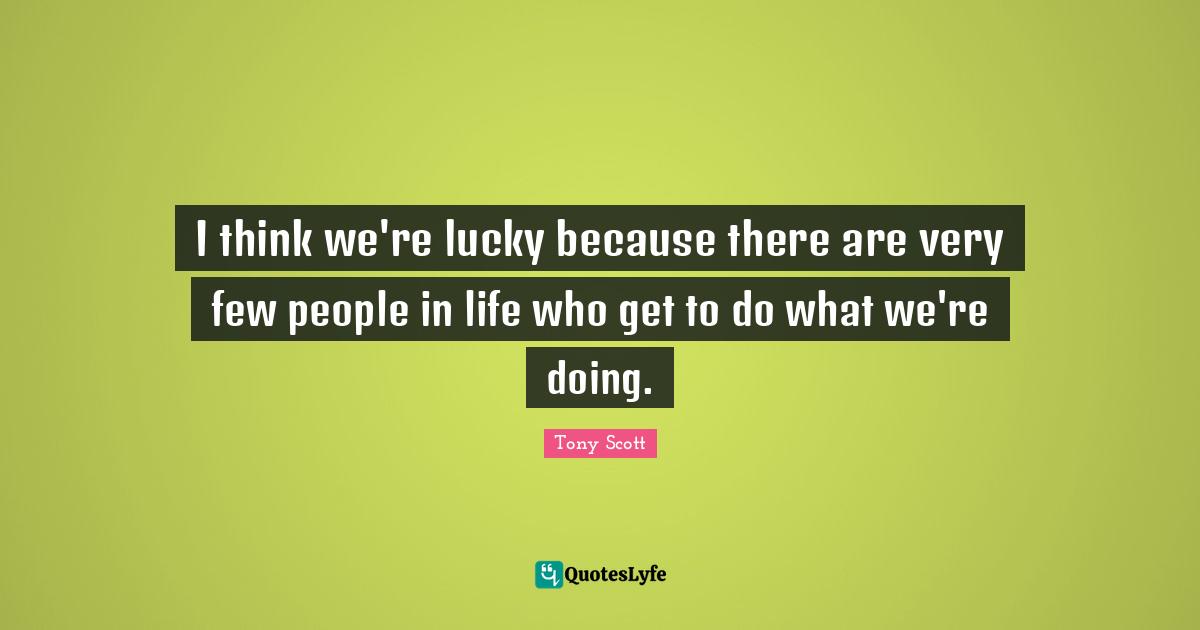 I think we're lucky because there are very few people in life who get to do what we're doing.