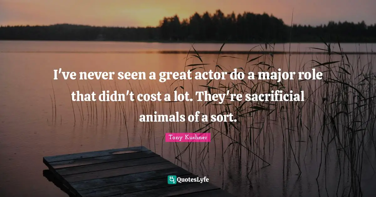 I've never seen a great actor do a major role that didn't cost a lot. They're sacrificial animals of a sort.