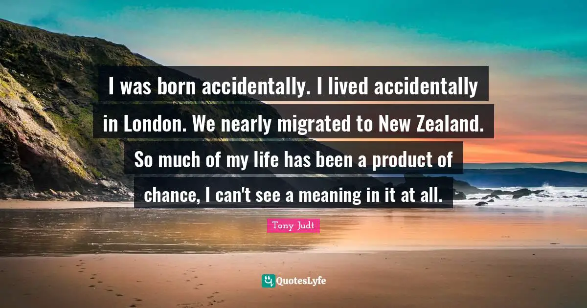 I was born accidentally. I lived accidentally in London. We nearly migrated to New Zealand. So much of my life has been a product of chance, I can't see a meaning in it at all.