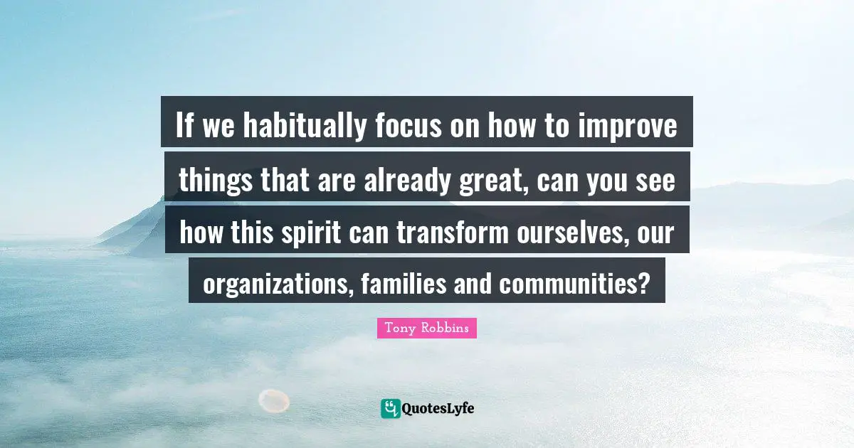 If we habitually focus on how to improve things that are already great, can you see how this spirit can transform ourselves, our organizations, families and communities?