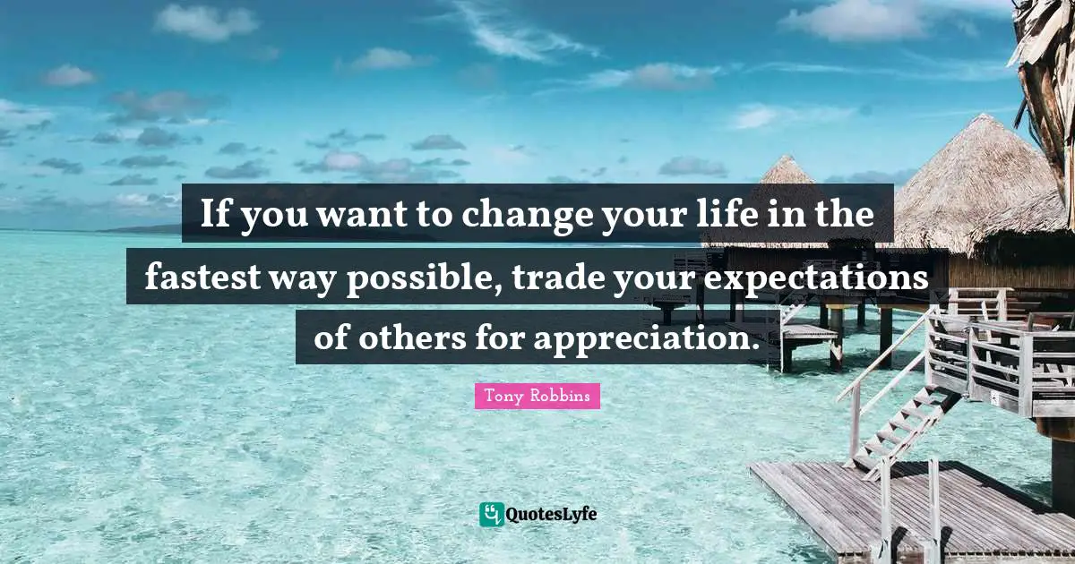 If you want to change your life in the fastest way possible, trade your expectations of others for appreciation.
