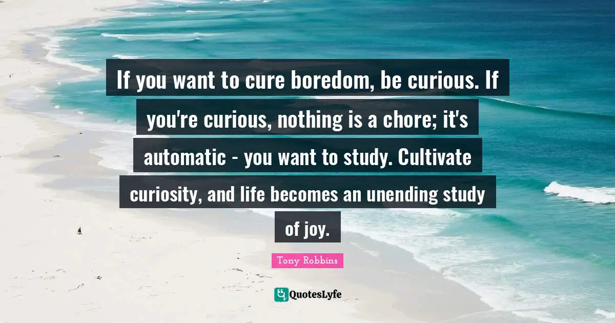 If you want to cure boredom, be curious. If you're curious, nothing is a chore; it's automatic - you want to study. Cultivate curiosity, and life becomes an unending study of joy.