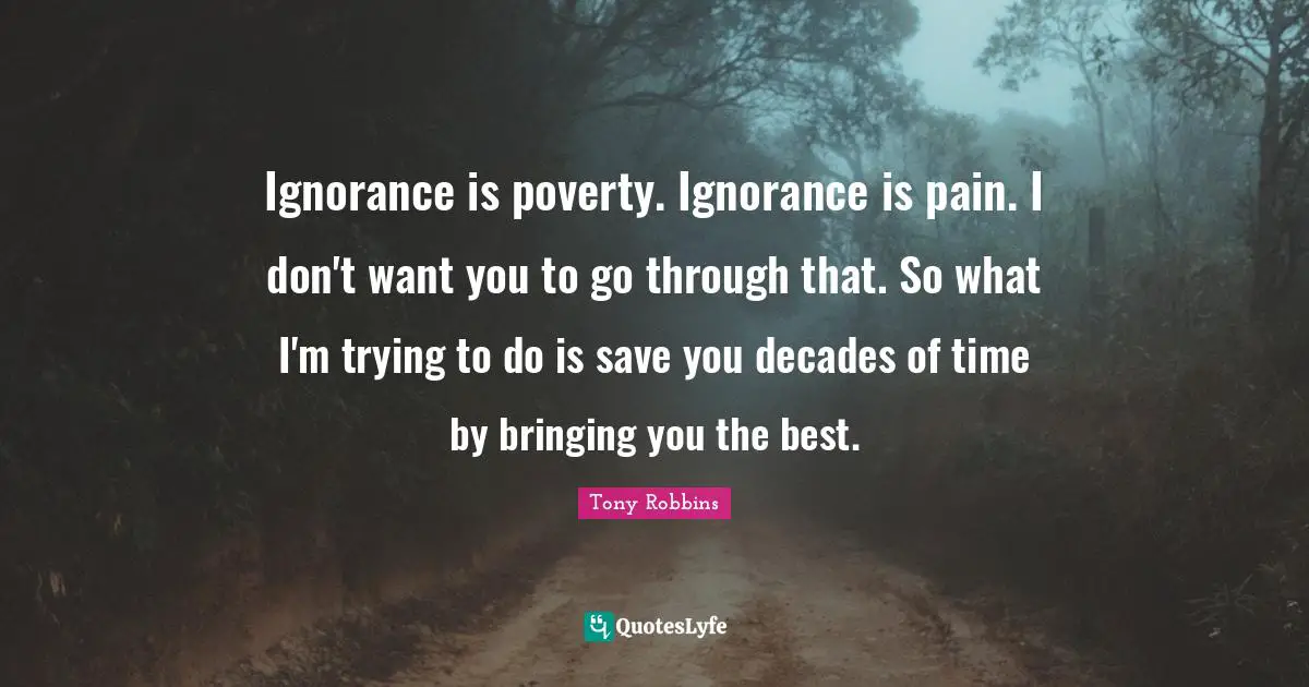 Ignorance is poverty. Ignorance is pain. I don't want you to go through that. So what I'm trying to do is save you decades of time by bringing you the best.