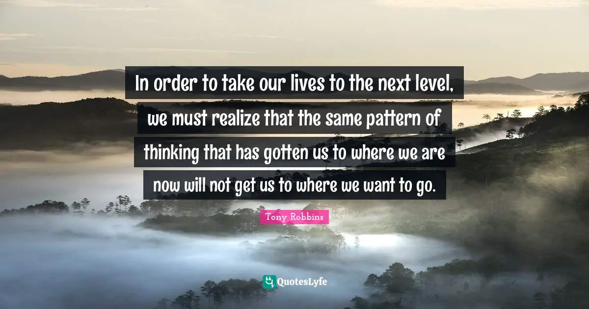 Tony Robbins Quotes: In order to take our lives to the next level, we must realize that the same pattern of thinking that has gotten us to where we are now will not get us to where we want to go.