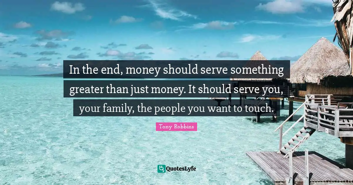 In the end, money should serve something greater than just money. It should serve you, your family, the people you want to touch.