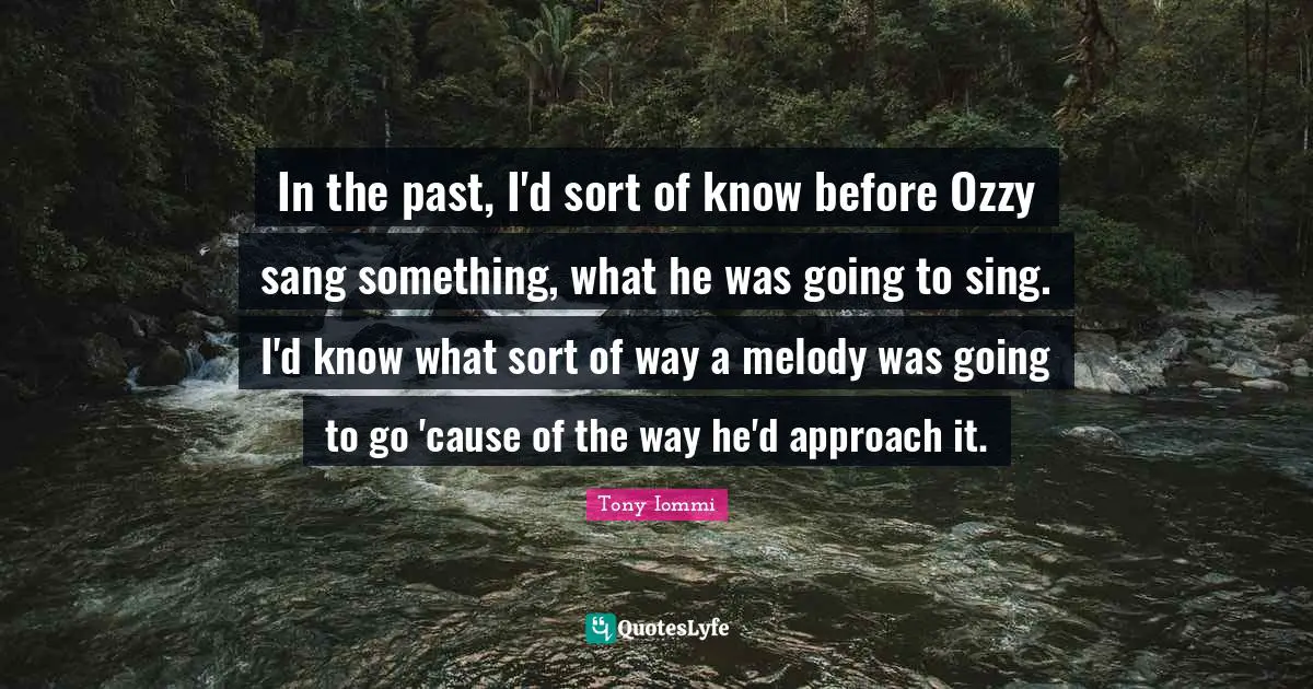In the past, I'd sort of know before Ozzy sang something, what he was going to sing. I'd know what sort of way a melody was going to go 'cause of the way he'd approach it.