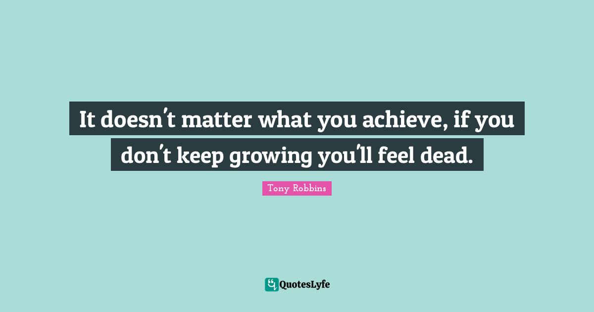 It doesn't matter what you achieve, if you don't keep growing you'll feel dead.