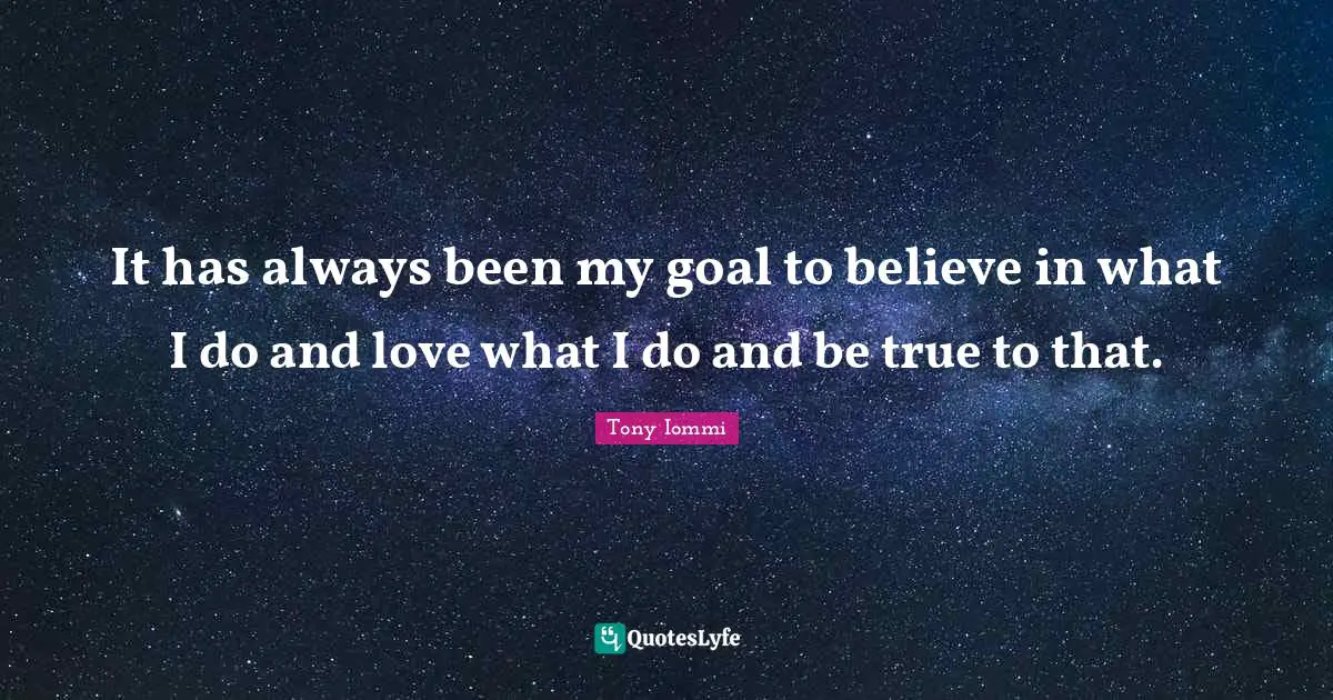 It has always been my goal to believe in what I do and love what I do and be true to that.