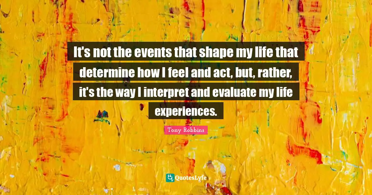 It's not the events that shape my life that determine how I feel and act, but, rather, it's the way I interpret and evaluate my life experiences.