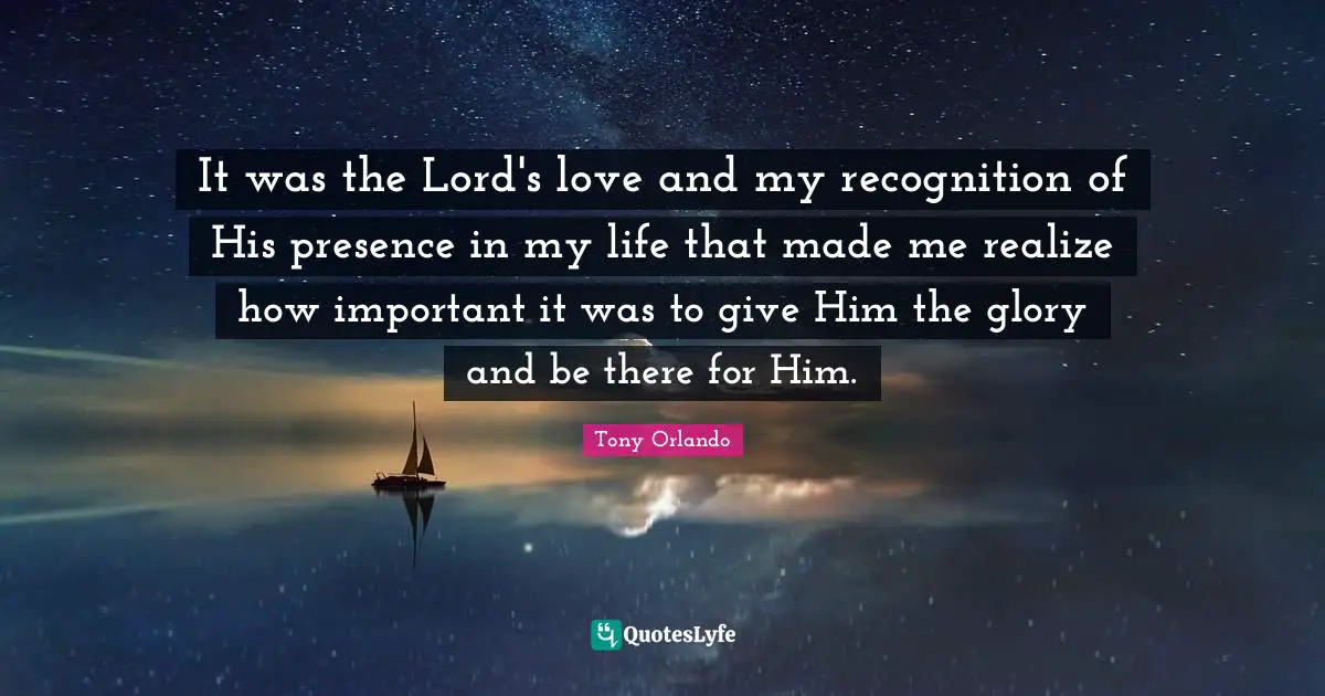 It was the Lord's love and my recognition of His presence in my life that made me realize how important it was to give Him the glory and be there for Him.