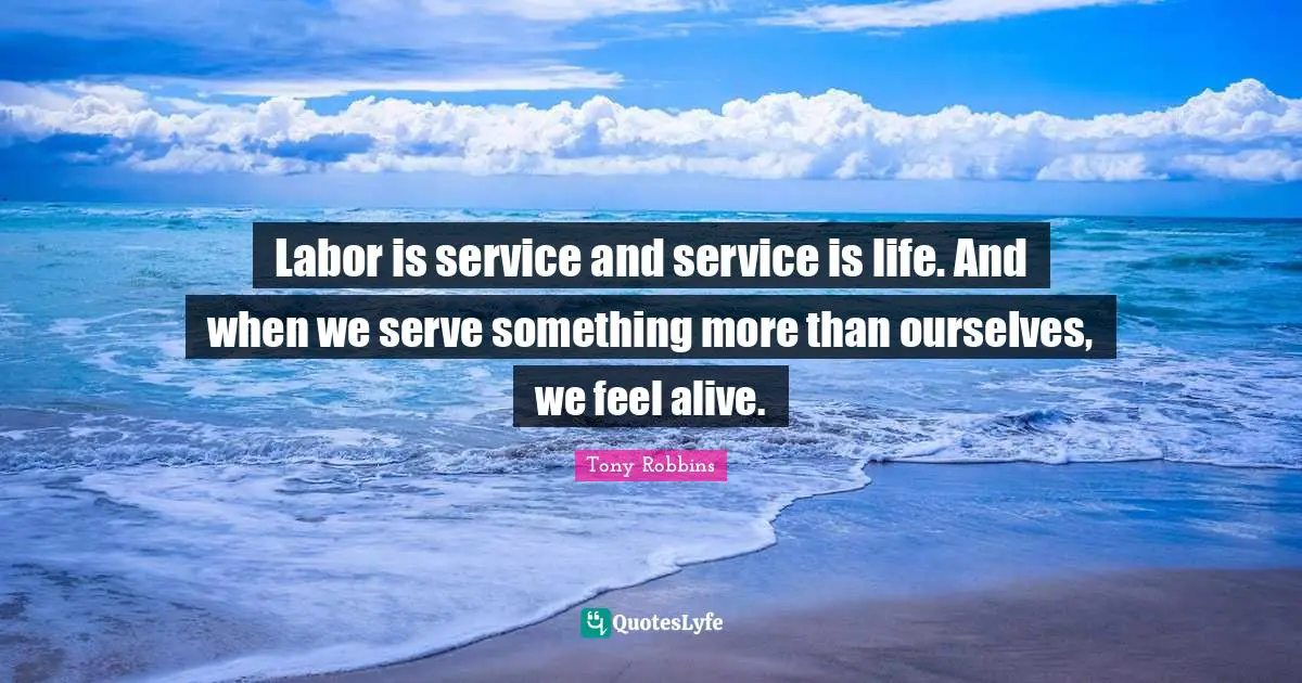Labor is service and service is life. And when we serve something more than ourselves, we feel alive.