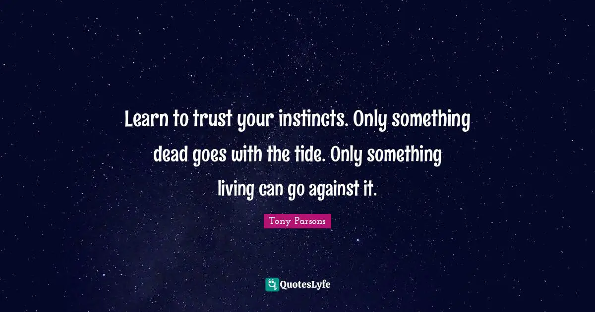 Tony Parsons Quotes: "Learn to trust your instincts. Only something dead goes with the tide. Only something living can go against it."