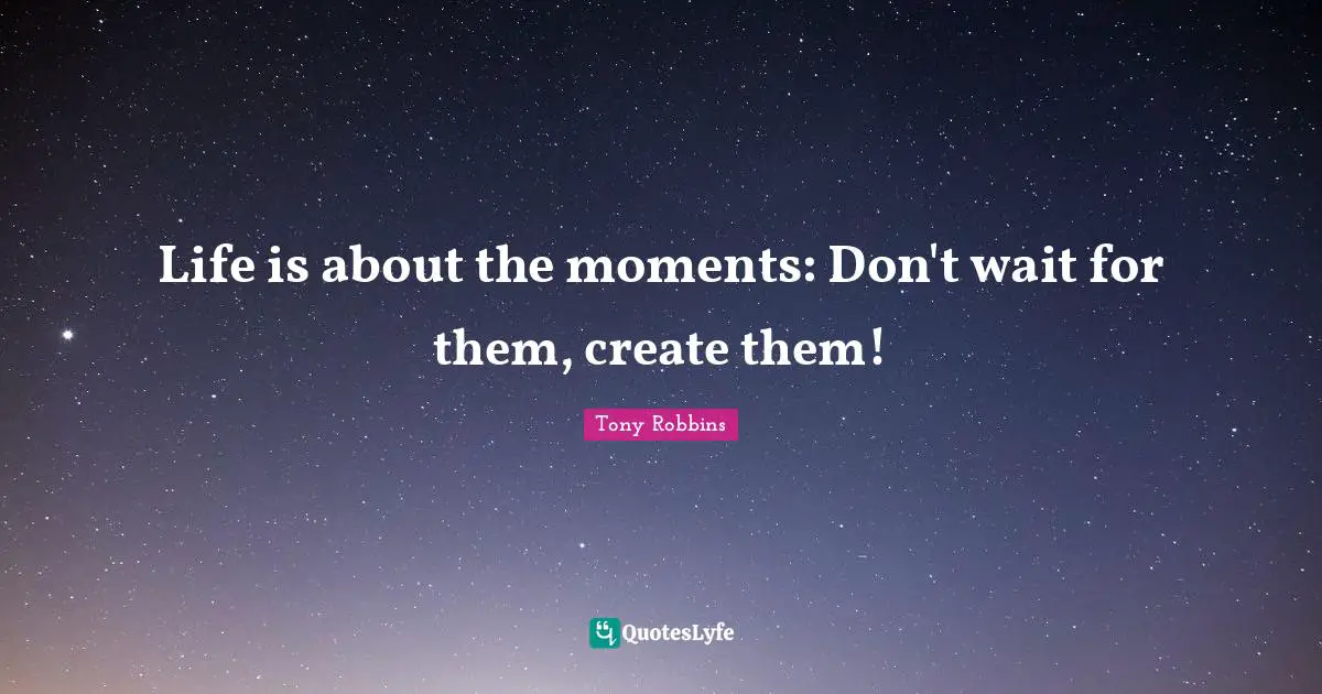 Life is about the moments: Don't wait for them, create them!