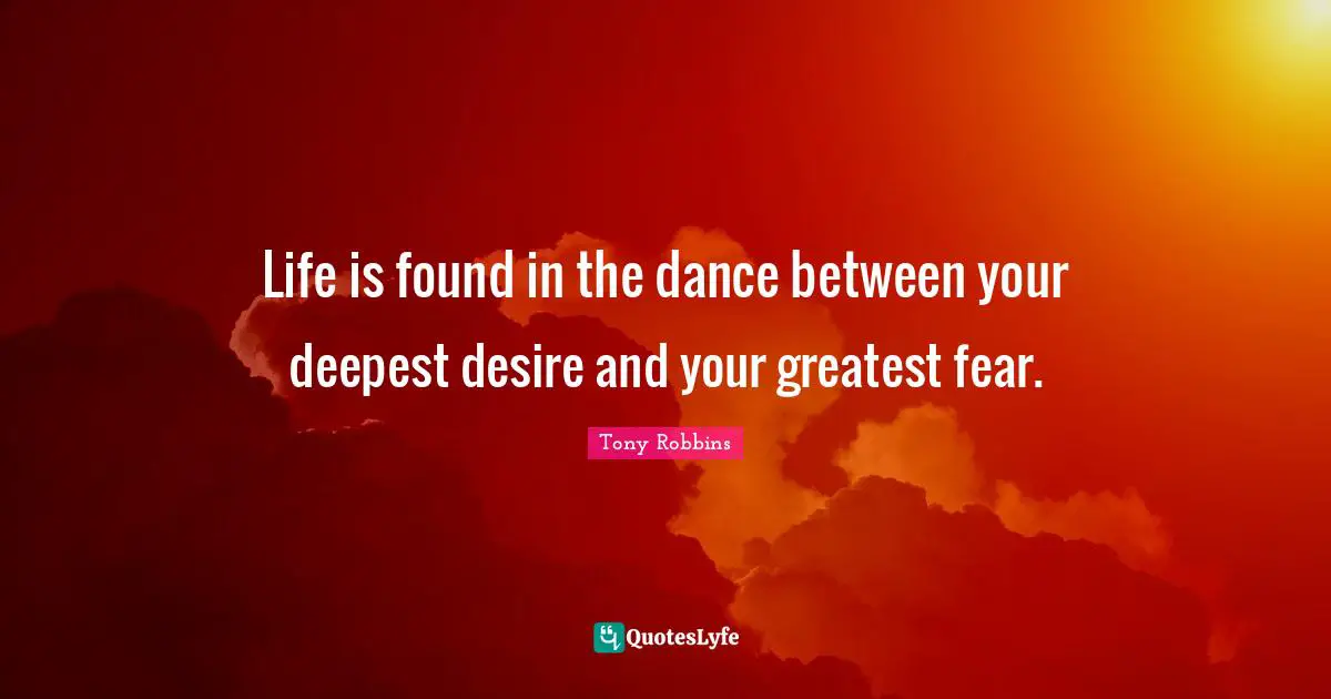 Life is found in the dance between your deepest desire and your greatest fear.
