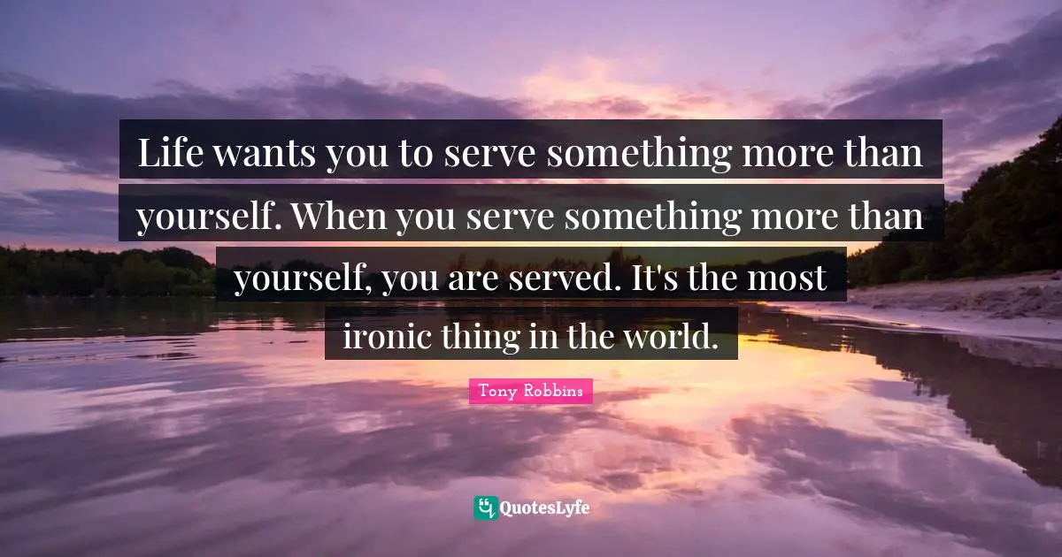 Ironic Quotes: "Life wants you to serve something more than yourself. When you serve something more than yourself, you are served. It's the most ironic thing in the world."