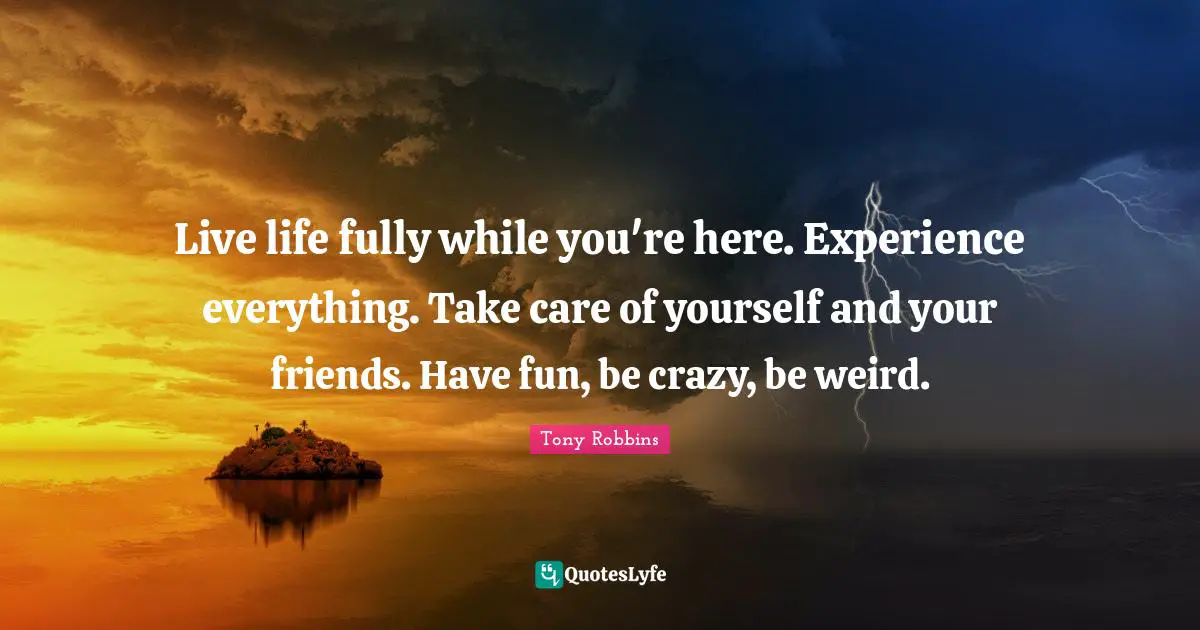Live life fully while you're here. Experience everything. Take care of yourself and your friends. Have fun, be crazy, be weird.