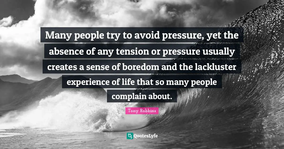Many people try to avoid pressure, yet the absence of any tension or pressure usually creates a sense of boredom and the lackluster experience of life that so many people complain about.