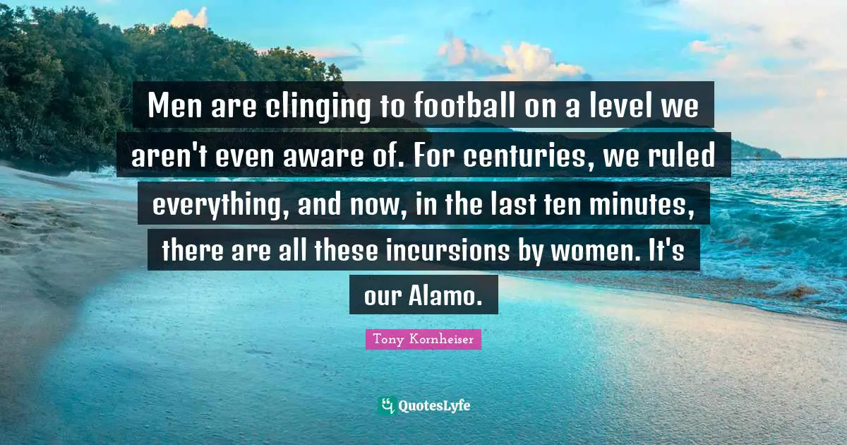 Men are clinging to football on a level we aren't even aware of. For centuries, we ruled everything, and now, in the last ten minutes, there are all these incursions by women. It's our Alamo.